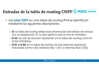 OSPF – Multiarea 10
Entradas de la tabla de routing OSPF
• Las rutas OSPF en una tabla de routing IPv4 se identifican
mediante los siguientes descriptores:
– O: la tabla de routing refleja esta información de estado de enlace
con la designación O, lo que significa que la ruta es intraárea.
– O IA: los LSA de resumen aparecen en la tabla de routing como IA
(rutas interárea).
– O E1 u O E2: en la tabla de routing, las LSA externas aparecen
marcadas como rutas externas tipo 1 (E1) o externas tipo 2 (E2).
 