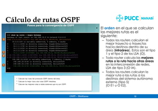 OSPF – Multiarea 12
Cálculo de rutas OSPF
• El orden en el que se calculan
las mejores rutas es el
siguiente:
– Todos los routers calculan el
mejor trayecto o trayectos
hacia destinos dentro de su
área (intraárea). Estos son el tipo
1 y el tipo 2 de los LSA (O).
– Todo router calcula las mejores
rutas o la ruta hacia otras áreas
en la interconexión de redes.
LSA de tipo 3 (O IA).
– Todos los routers calculan la
mejor ruta o las rutas a los
destinos del sistema autónomo
externo (tipo 5)
(O E1 u O E2).
 