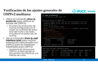 OSPF – Multiarea 17
Verificación de los ajustes generales de
OSPFv2 multiarea
• Utilice el comando show ip
protocols para verificar el
estado de OSPFv2.
– Enumera los protocolos de
routing configurados en el
router, la cantidad de áreas,
la ID del router y las redes
incluidas en el protocolo de
routing.
• Use el comando show ip ospf
interface brief para mostrar
información relacionada con
OSPFv2 para las interfaces
habilitadas para OSPFv2.
– Muestra la ID del proceso
OSPFv2, el área donde se
encuentran las interfaces y la
interfaz de costo.
 