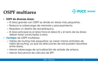 OSPF – Multiarea 5
OSPF multiarea
• OSPF de diversas áreas:
– El área grande con OSPF se divide en áreas más pequeñas.
– Reduce la sobrecarga de memoria y procesamiento.
– Requiere un diseño de red jerárquico.
– El área principal es el área troncal (área 0) y el resto de las áreas
deben estar conectadas a esta.
• Ventajas de OSPF multiárea:
– Tablas de routing más pequeñas: se crean menos entradas de
tabla de routing, ya que las direcciones de red pueden resumirse
entre áreas.
– Menor sobrecarga de actualización de estado de enlace.
– Menor frecuencia de cálculos de SPF.
 