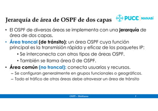 OSPF – Multiarea 7
Jerarquía de área de OSPF de dos capas
• El OSPF de diversas áreas se implementa con una jerarquía de
área de dos capas.
• Área troncal (de tránsito): un área OSPF cuya función
principal es la transmisión rápida y eficaz de los paquetes IP:
• Se interconecta con otros tipos de áreas OSPF.
• También se llama área 0 de OSPF.
• Área común (no troncal): conecta usuarios y recursos.
– Se configuran generalmente en grupos funcionales o geográficos.
– Todo el tráfico de otras áreas debe atravesar un área de tránsito
 