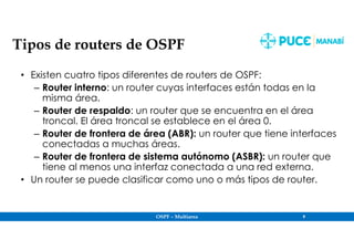 OSPF – Multiarea 9
Tipos de routers de OSPF
• Existen cuatro tipos diferentes de routers de OSPF:
– Router interno: un router cuyas interfaces están todas en la
misma área.
– Router de respaldo: un router que se encuentra en el área
troncal. El área troncal se establece en el área 0.
– Router de frontera de área (ABR): un router que tiene interfaces
conectadas a muchas áreas.
– Router de frontera de sistema autónomo (ASBR): un router que
tiene al menos una interfaz conectada a una red externa.
• Un router se puede clasificar como uno o más tipos de router.
 