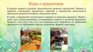 В раннем возрасте ведущей деятельностью является предметная. Именно в
процессе становления предметных действий и предметной деятельности
происходит развитие моторики, мышления и речи.
В играх с предметами используются игрушки и реальные предметы. Играя с
ними, дети учатся сравнивать, устанавливать сходство и различие предметов.
Ценность этих игр в том, что с их помощью дети знакомятся со свойствами
предметов и их признаками: цветом, величиной, формой, качеством.
 