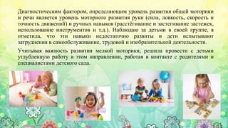 Диагностическим фактором, определяющим уровень развития общей моторики
и речи является уровень моторного развития руки (сила, ловкость, скорость и
точность движений) и ручных навыков (расстёгивание и застегивание застежек,
использование инструментов и т.д.). Наблюдаю за детьми в своей группе, я
отметила, что эти навыки недостаточно развиты и дети испытывают
затруднения в самообслуживание, трудовой и изобразительной деятельности.
Учитывая важность развития мелкой моторики, решила провести с детьми
углубленную работу в этом направлении, работая в контакте с родителями и
специалистами детского сада.
 