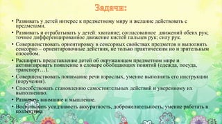 • Развивать у детей интерес к предметному миру и желание действовать с
предметами.
• Развивать и отрабатывать у детей: хватание; согласованное движений обеих рук;
точное дифференцированное движение кистей пальцев рук; силу рук.
• Совершенствовать ориентировку в сенсорных свойствах предметов и выполнять
сенсорно – ориентировочные действия, не только практическим но и зрительным
способом.
• Расширять представление детей об окружающем предметном мире и
активизировать появление в словаре обобщающих понятий (одежда, посуда,
транспорт…).
• Совершенствовать понимание речи взрослых, умение выполнять его инструкции
(поручения).
• Способствовать становлению самостоятельных действий и уверенному их
выполнению.
• Развивать внимание и мышление.
• Воспитывать усидчивость аккуратность, доброжелательность, умение работать в
коллективе.
 