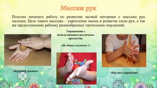 Полезно начинать работу по развитию мелкой моторики с массажа рук
малыша. Цель такого массажа – укрепление мышц и развитие силы рук, а так
же предоставление ребенку разнообразных тактильных ощущений.
Упражнения с
использованием различных
предметов:
«Не боюсь колючек !»
«Крутись карандаш»
«Крепкий орешек»
 