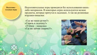 Подготовительные игры проводятся без использования каких-
либо материалов. В некоторых играх используются мелкие
предметы, которые прячутся в ладошках. А так же резиновые
игрушки-пищалки:
«Где же наши ручки?»
«Спрячь в ладошку!»
«Утёнок – пищалка»
«Где же зайчик (шарик)?».
Подготови -
тельные игры
 