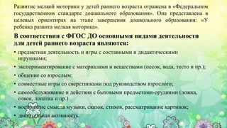 Развитие мелкой моторики у детей раннего возраста отражена в «Федеральном
государственном стандарте дошкольного образования». Она представлена в
целевых ориентирах на этапе завершения дошкольного образования: «У
ребенка развита мелкая моторика».
В соответствии с ФГОС ДО основными видами деятельности
для детей раннего возраста являются:
• предметная деятельность и игры с составными и дидактическими
игрушками;
• экспериментирование с материалами и веществами (песок, вода, тесто и пр.);
• общение со взрослым;
• совместные игры со сверстниками под руководством взрослого;
• самообслуживание и действия с бытовыми предметами-орудиями (ложка,
совок, лопатка и пр.)
• восприятие смысла музыки, сказок, стихов, рассматривание картинок;
• двигательная активность.
 