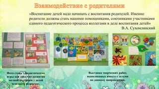 Выставка творческих работ,
выполненных вместе с детьми
по данному направлению.
Фото стенд «Дидактические
игры как средство развития
мелкой моторики у детей
младшего возраста».
«Воспитание детей надо начинать с воспитания родителей. Именно
родители должны стать нашими помощниками, союзниками участниками
единого педагогического процесса коллегами в деле воспитания детей»
В.А. Сухомлинский.
 
