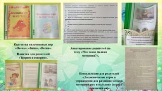 Картотека пальчиковых игр
«Осень», «Зима», «Весна».
Консультация для родителей
«Дидактические игры и
упражнения для развития мелкой
моторики рук и пальцев» (игры с
прищепками).
Памятка для родителей
«Творим и говорим».
Анкетирование родителей на
тему «Что такое мелкая
моторика?».
 