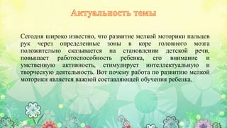 Сегодня широко известно, что развитие мелкой моторики пальцев
рук через определенные зоны в коре головного мозга
положительно сказывается на становлении детской речи,
повышает работоспособность ребенка, его внимание и
умственную активность, стимулирует интеллектуальную и
творческую деятельность. Вот почему работа по развитию мелкой
моторики является важной составляющей обучения ребенка.
 