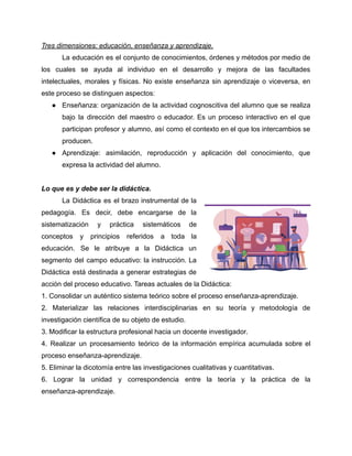 Tres dimensiones: educación, enseñanza y aprendizaje.
La educación es el conjunto de conocimientos, órdenes y métodos por medio de
los cuales se ayuda al individuo en el desarrollo y mejora de las facultades
intelectuales, morales y físicas. No existe enseñanza sin aprendizaje o viceversa, en
este proceso se distinguen aspectos:
● Enseñanza: organización de la actividad cognoscitiva del alumno que se realiza
bajo la dirección del maestro o educador. Es un proceso interactivo en el que
participan profesor y alumno, así como el contexto en el que los intercambios se
producen.
● Aprendizaje: asimilación, reproducción y aplicación del conocimiento, que
expresa la actividad del alumno.
Lo que es y debe ser la didáctica.
La Didáctica es el brazo instrumental de la
pedagogía. Es decir, debe encargarse de la
sistematización y práctica sistemáticos de
conceptos y principios referidos a toda la
educación. Se le atribuye a la Didáctica un
segmento del campo educativo: la instrucción. La
Didáctica está destinada a generar estrategias de
acción del proceso educativo. Tareas actuales de la Didáctica:
1. Consolidar un auténtico sistema teórico sobre el proceso enseñanza-aprendizaje.
2. Materializar las relaciones interdisciplinarias en su teoría y metodología de
investigación científica de su objeto de estudio.
3. Modificar la estructura profesional hacia un docente investigador.
4. Realizar un procesamiento teórico de la información empírica acumulada sobre el
proceso enseñanza-aprendizaje.
5. Eliminar la dicotomía entre las investigaciones cualitativas y cuantitativas.
6. Lograr la unidad y correspondencia entre la teoría y la práctica de la
enseñanza-aprendizaje.
 