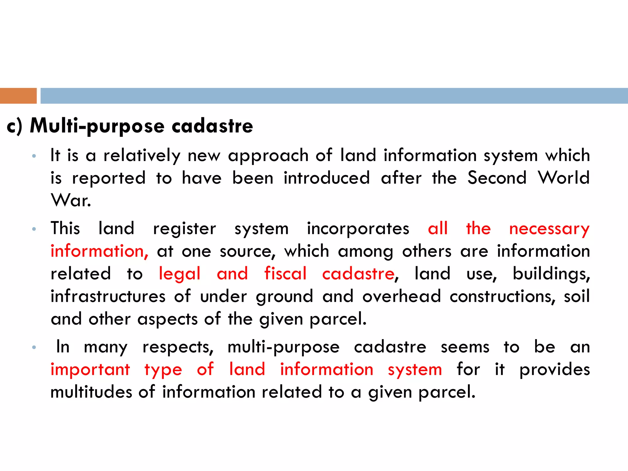 c) Multi-purpose cadastre
• It is a relatively new approach of land information system which
is reported to have been introduced after the Second World
War.
• This land register system incorporates all the necessary
information, at one source, which among others are information
related to legal and fiscal cadastre, land use, buildings,
infrastructures of under ground and overhead constructions, soil
and other aspects of the given parcel.
• In many respects, multi-purpose cadastre seems to be an
important type of land information system for it provides
multitudes of information related to a given parcel.
 