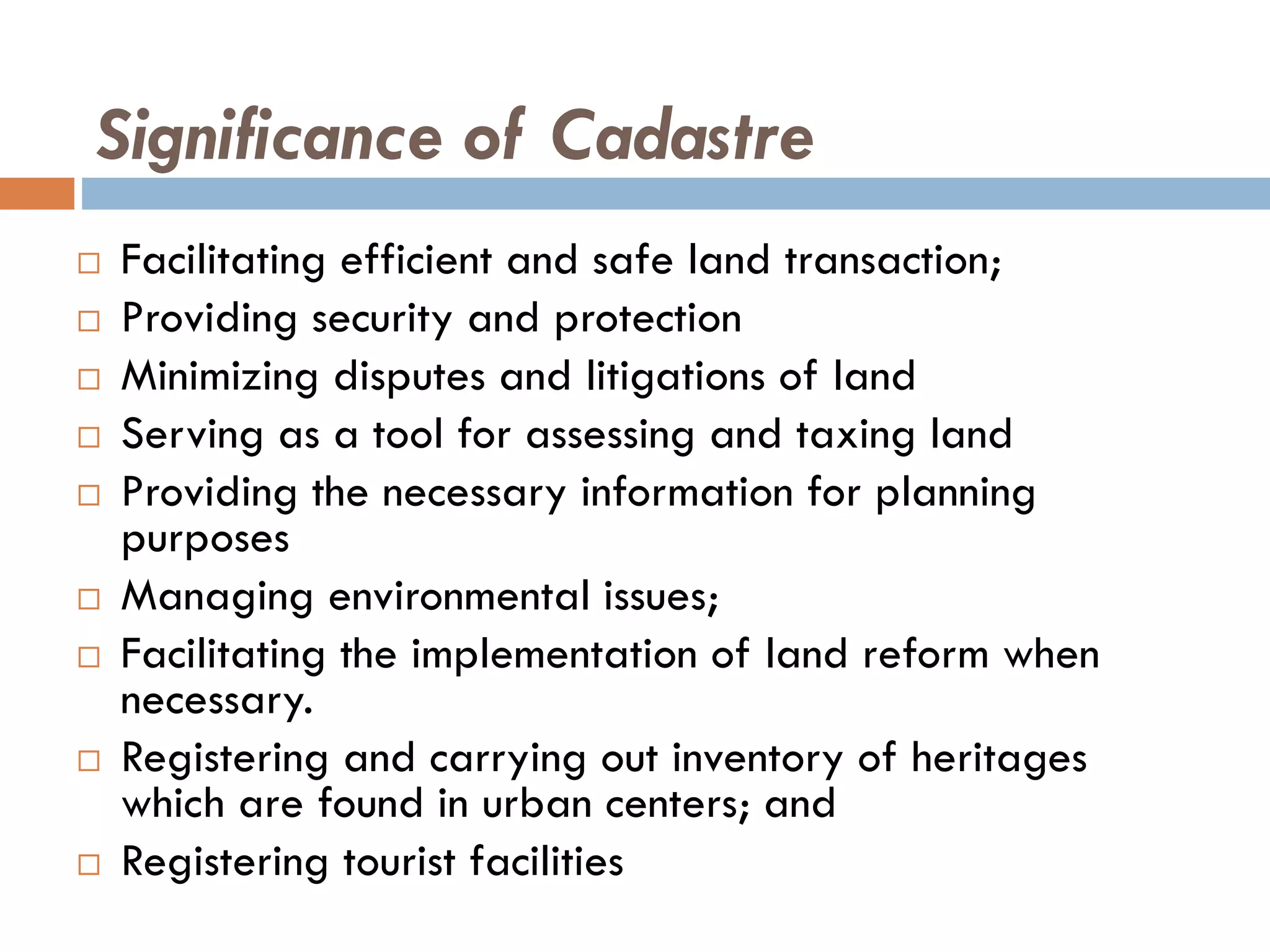 Significance of Cadastre
 Facilitating efficient and safe land transaction;
 Providing security and protection
 Minimizing disputes and litigations of land
 Serving as a tool for assessing and taxing land
 Providing the necessary information for planning
purposes
 Managing environmental issues;
 Facilitating the implementation of land reform when
necessary.
 Registering and carrying out inventory of heritages
which are found in urban centers; and
 Registering tourist facilities
 
