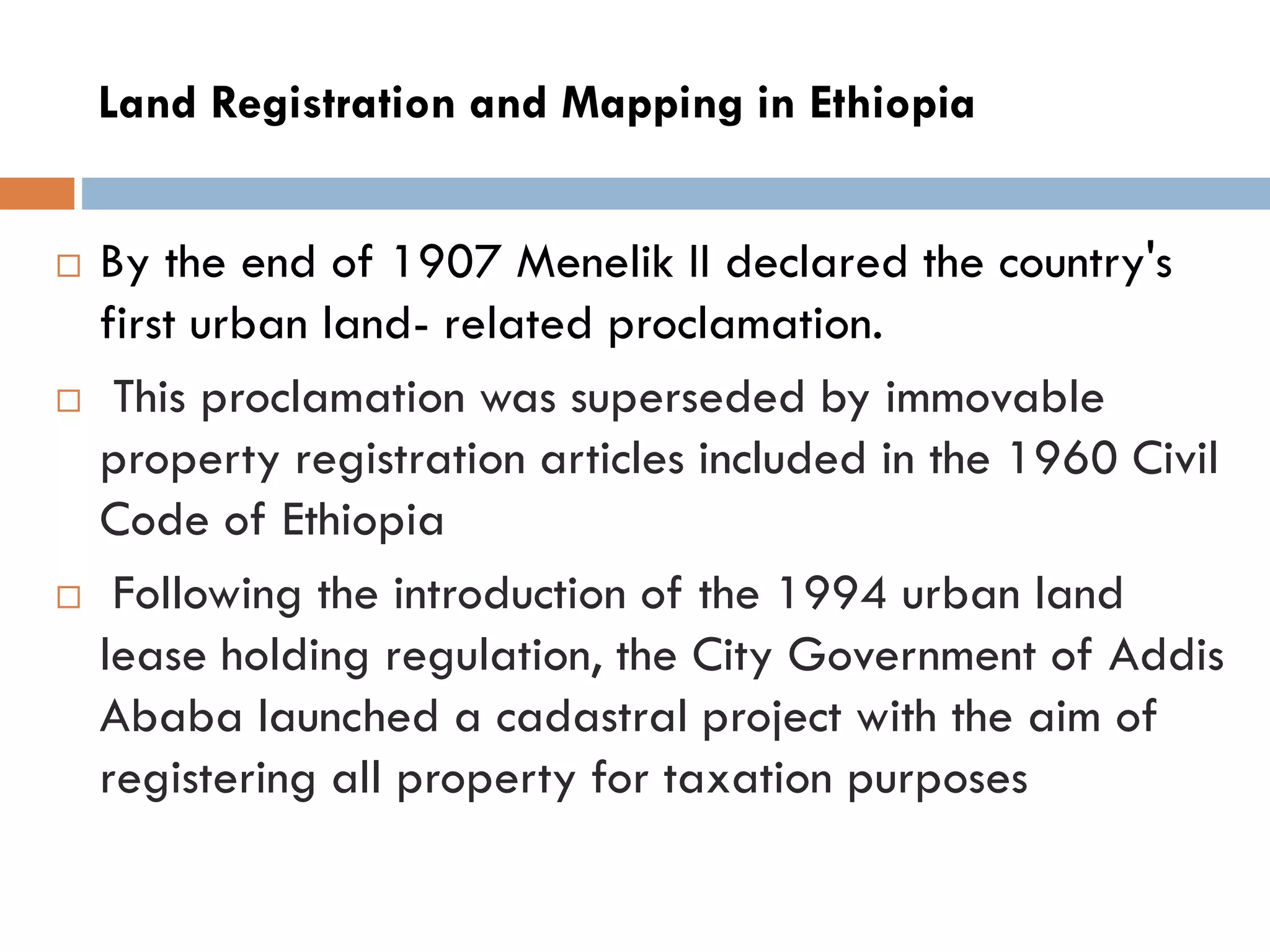 Land Registration and Mapping in Ethiopia
 By the end of 1907 Menelik II declared the country's
first urban land- related proclamation.
 This proclamation was superseded by immovable
property registration articles included in the 1960 Civil
Code of Ethiopia
 Following the introduction of the 1994 urban land
lease holding regulation, the City Government of Addis
Ababa launched a cadastral project with the aim of
registering all property for taxation purposes
 