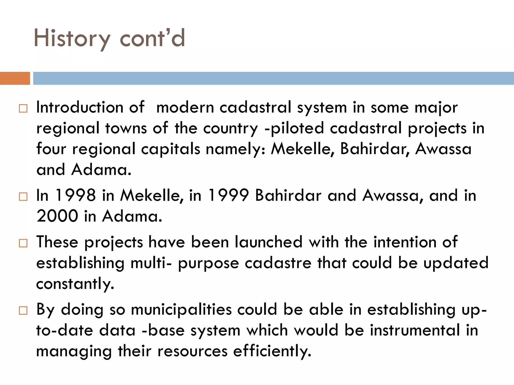 History cont’d
 Introduction of modern cadastral system in some major
regional towns of the country -piloted cadastral projects in
four regional capitals namely: Mekelle, Bahirdar, Awassa
and Adama.
 In 1998 in Mekelle, in 1999 Bahirdar and Awassa, and in
2000 in Adama.
 These projects have been launched with the intention of
establishing multi- purpose cadastre that could be updated
constantly.
 By doing so municipalities could be able in establishing up-
to-date data -base system which would be instrumental in
managing their resources efficiently.
 
