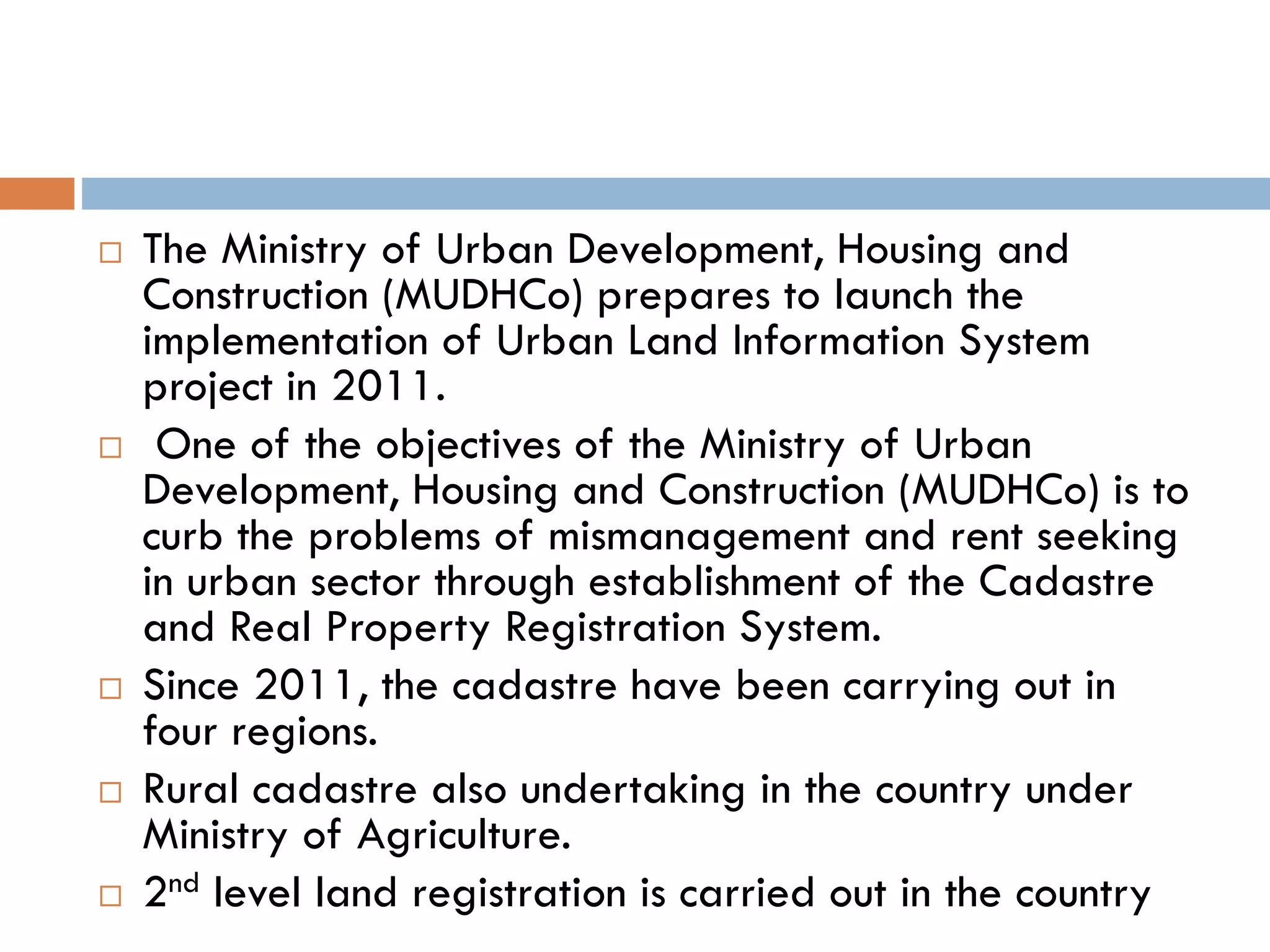  The Ministry of Urban Development, Housing and
Construction (MUDHCo) prepares to launch the
implementation of Urban Land Information System
project in 2011.
 One of the objectives of the Ministry of Urban
Development, Housing and Construction (MUDHCo) is to
curb the problems of mismanagement and rent seeking
in urban sector through establishment of the Cadastre
and Real Property Registration System.
 Since 2011, the cadastre have been carrying out in
four regions.
 Rural cadastre also undertaking in the country under
Ministry of Agriculture.
 2nd level land registration is carried out in the country
 