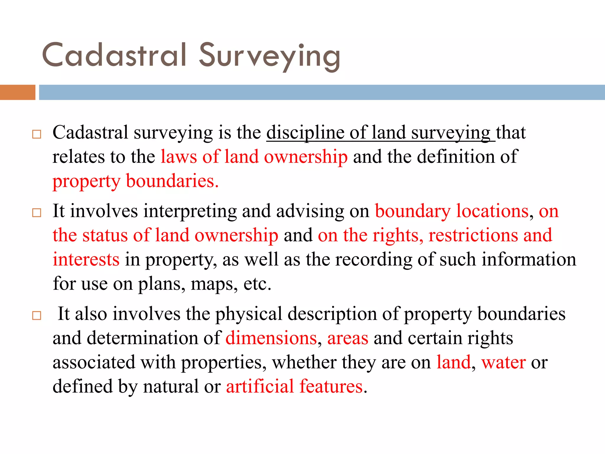 Cadastral Surveying
 Cadastral surveying is the discipline of land surveying that
relates to the laws of land ownership and the definition of
property boundaries.
 It involves interpreting and advising on boundary locations, on
the status of land ownership and on the rights, restrictions and
interests in property, as well as the recording of such information
for use on plans, maps, etc.
 It also involves the physical description of property boundaries
and determination of dimensions, areas and certain rights
associated with properties, whether they are on land, water or
defined by natural or artificial features.
 