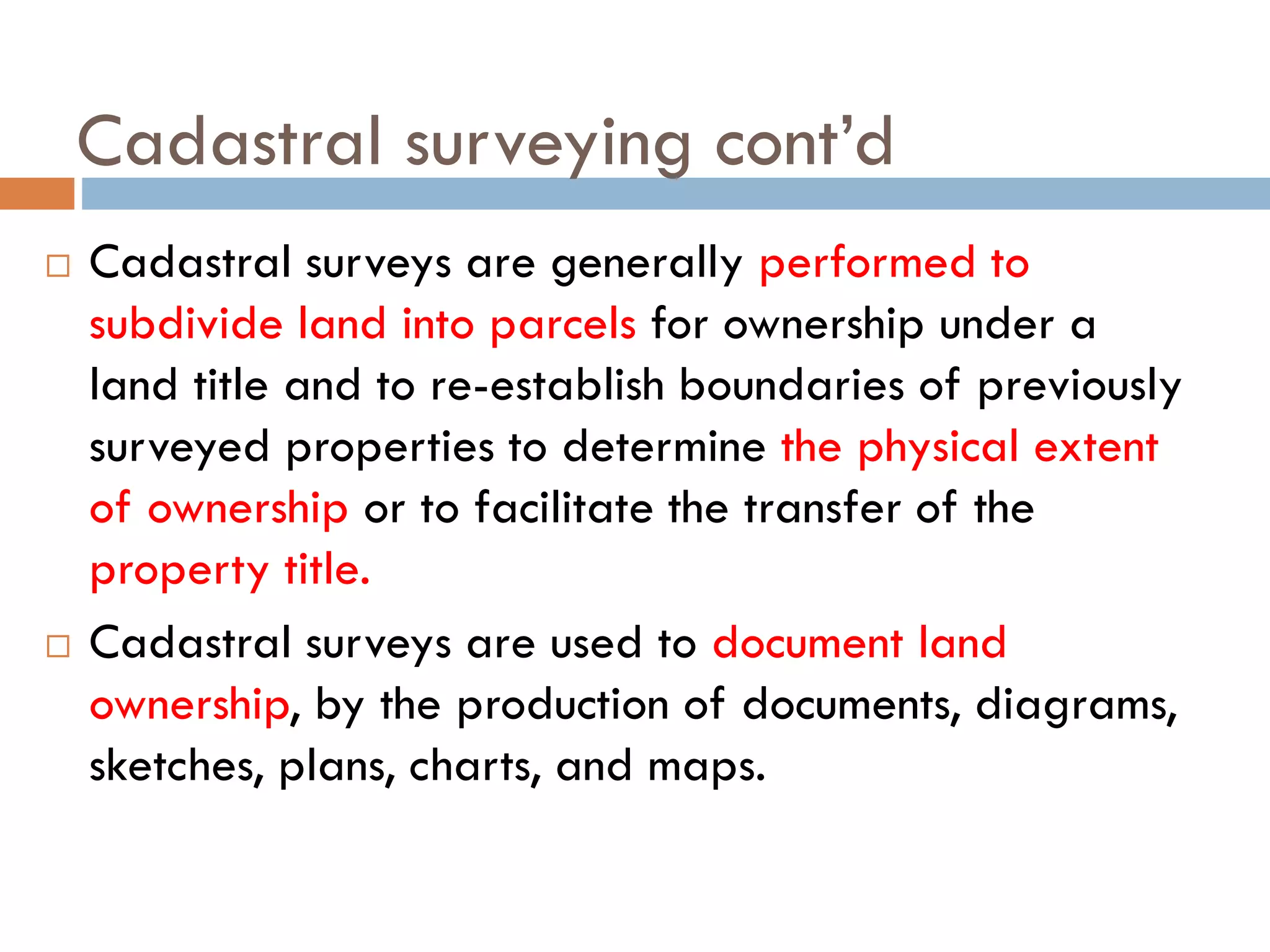 Cadastral surveying cont’d
 Cadastral surveys are generally performed to
subdivide land into parcels for ownership under a
land title and to re-establish boundaries of previously
surveyed properties to determine the physical extent
of ownership or to facilitate the transfer of the
property title.
 Cadastral surveys are used to document land
ownership, by the production of documents, diagrams,
sketches, plans, charts, and maps.
 