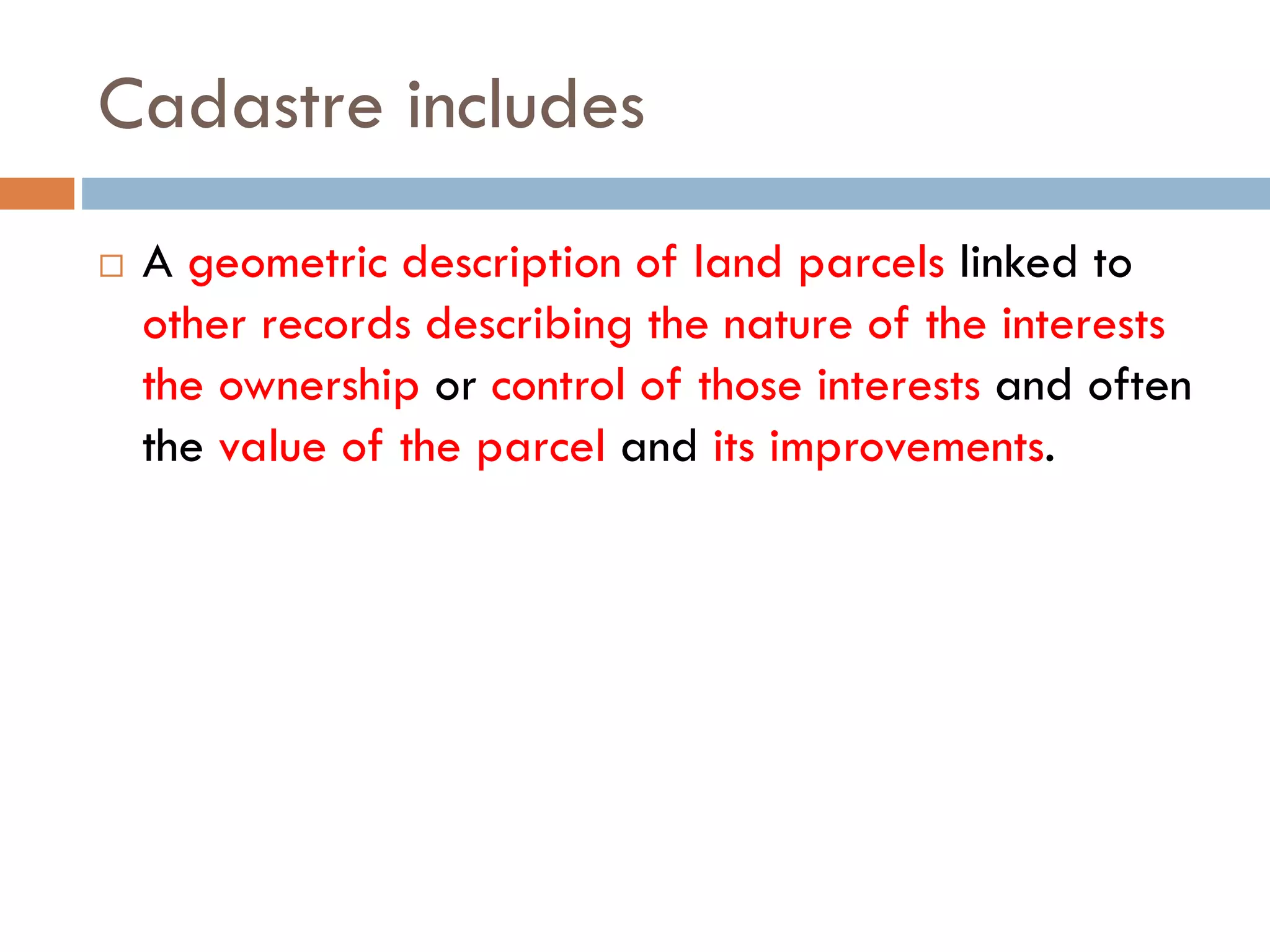 Cadastre includes
 A geometric description of land parcels linked to
other records describing the nature of the interests
the ownership or control of those interests and often
the value of the parcel and its improvements.
 