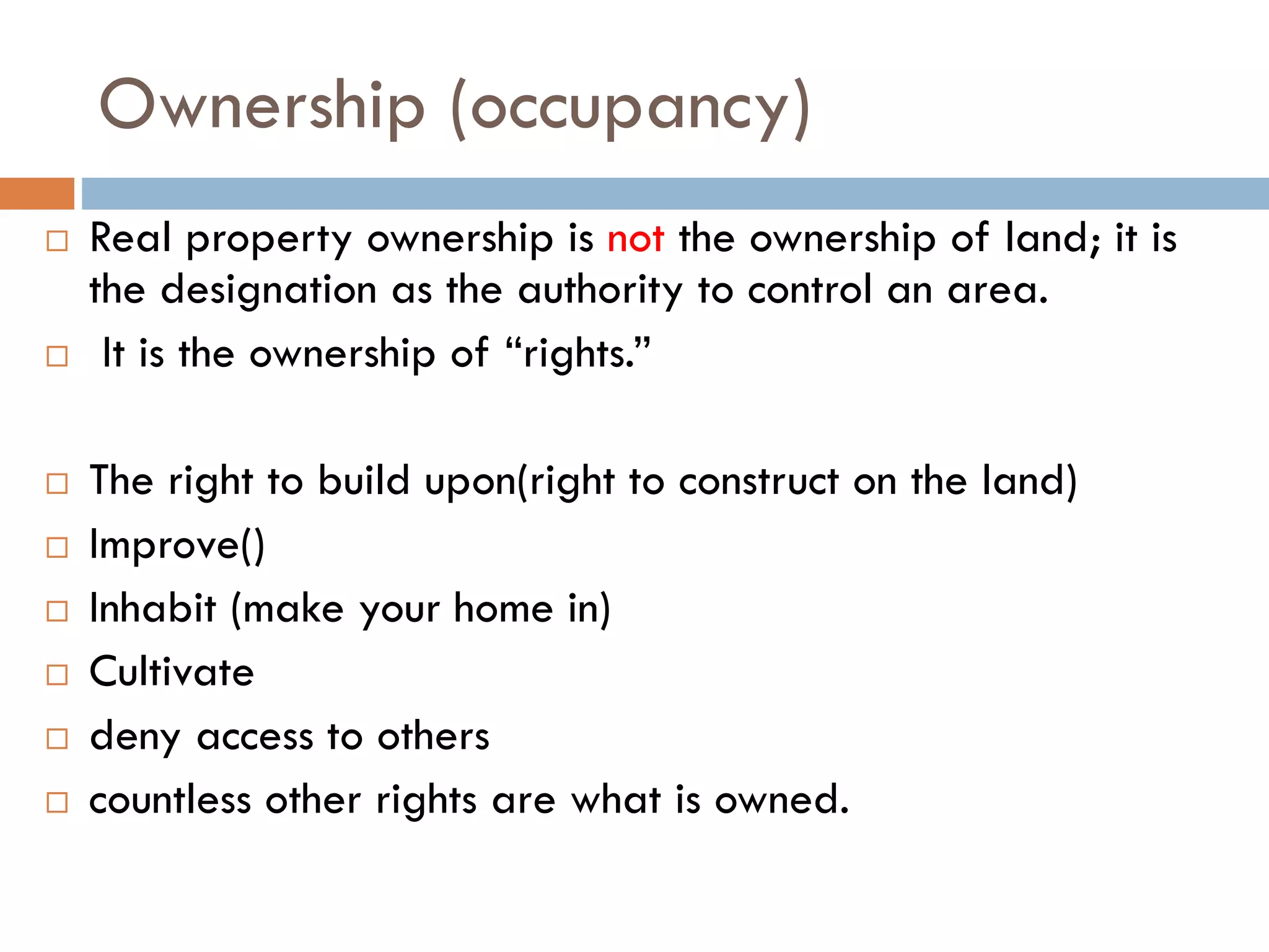 Ownership (occupancy)
 Real property ownership is not the ownership of land; it is
the designation as the authority to control an area.
 It is the ownership of “rights.”
 The right to build upon(right to construct on the land)
 Improve()
 Inhabit (make your home in)
 Cultivate
 deny access to others
 countless other rights are what is owned.
 