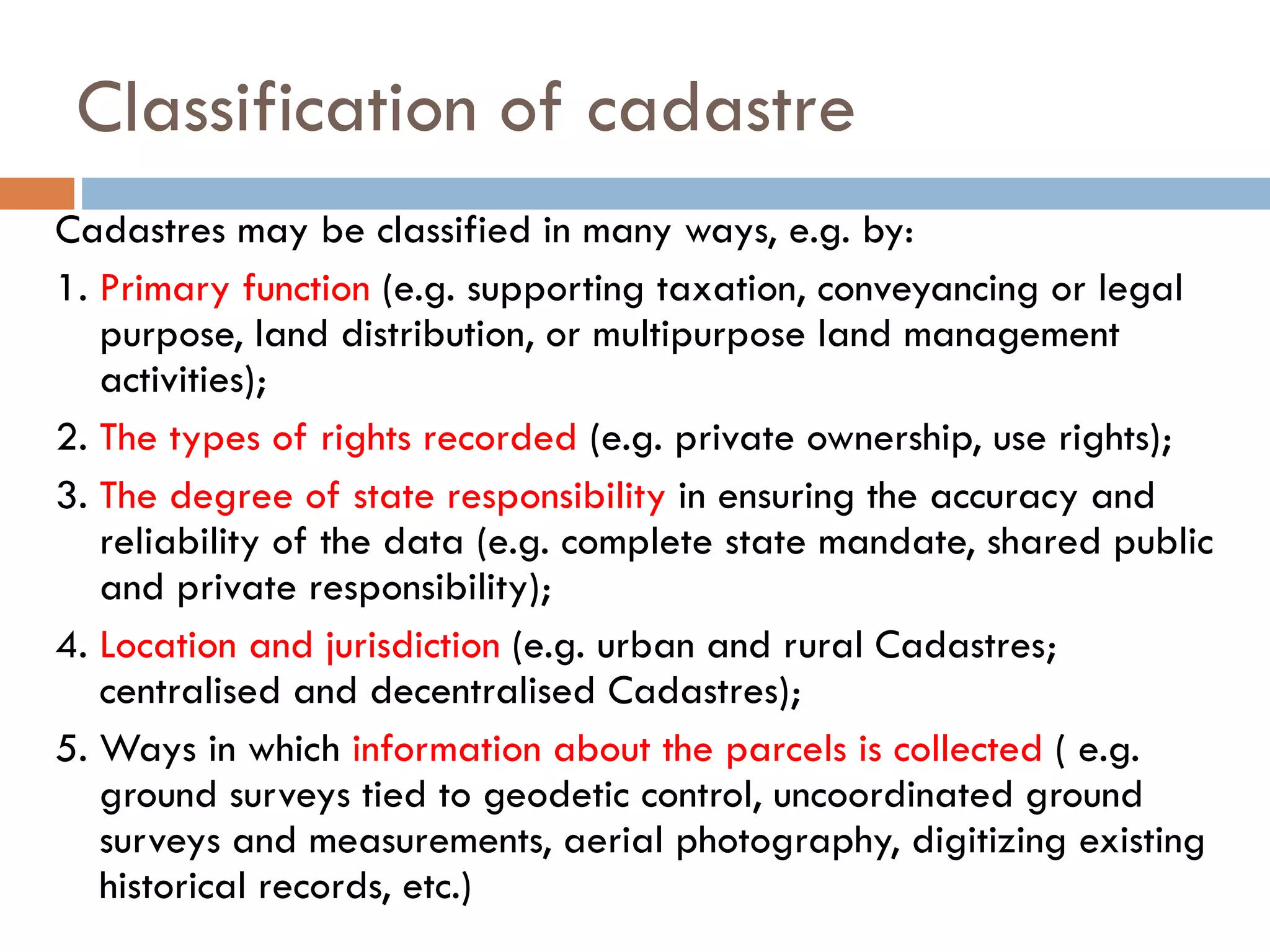Classification of cadastre
Cadastres may be classified in many ways, e.g. by:
1. Primary function (e.g. supporting taxation, conveyancing or legal
purpose, land distribution, or multipurpose land management
activities);
2. The types of rights recorded (e.g. private ownership, use rights);
3. The degree of state responsibility in ensuring the accuracy and
reliability of the data (e.g. complete state mandate, shared public
and private responsibility);
4. Location and jurisdiction (e.g. urban and rural Cadastres;
centralised and decentralised Cadastres);
5. Ways in which information about the parcels is collected ( e.g.
ground surveys tied to geodetic control, uncoordinated ground
surveys and measurements, aerial photography, digitizing existing
historical records, etc.)
 