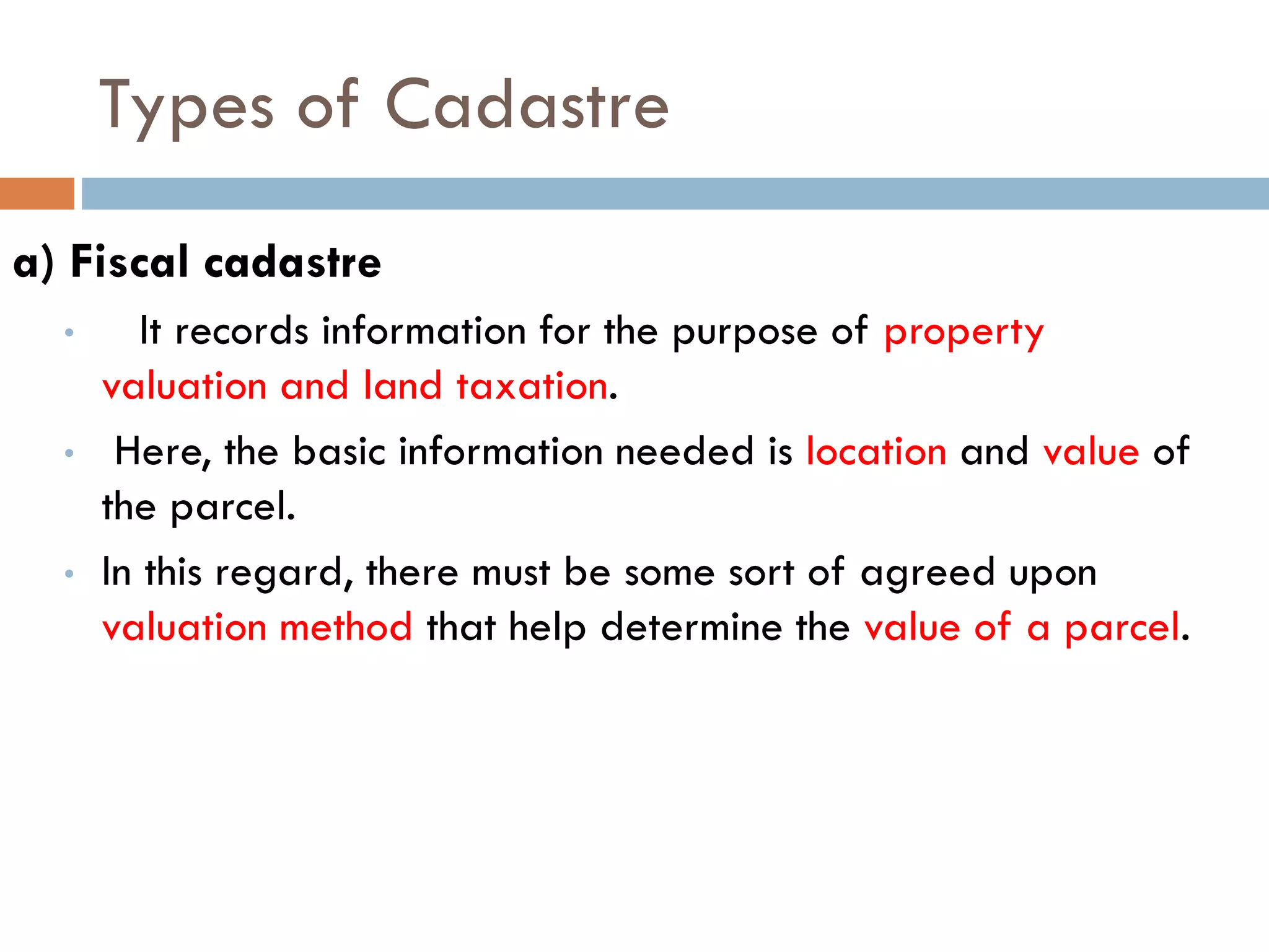 Types of Cadastre
a) Fiscal cadastre
• It records information for the purpose of property
valuation and land taxation.
• Here, the basic information needed is location and value of
the parcel.
• In this regard, there must be some sort of agreed upon
valuation method that help determine the value of a parcel.
 