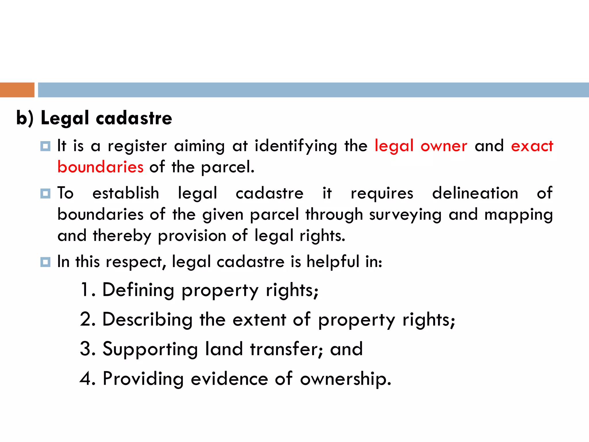 b) Legal cadastre
 It is a register aiming at identifying the legal owner and exact
boundaries of the parcel.
 To establish legal cadastre it requires delineation of
boundaries of the given parcel through surveying and mapping
and thereby provision of legal rights.
 In this respect, legal cadastre is helpful in:
1. Defining property rights;
2. Describing the extent of property rights;
3. Supporting land transfer; and
4. Providing evidence of ownership.
 