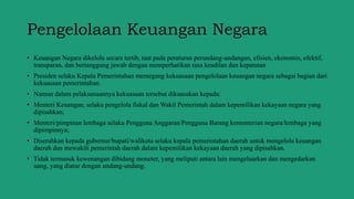 Pengelolaan Keuangan Negara
• Keuangan Negara dikelola secara tertib, taat pada peraturan perundang-undangan, efisien, ekonomis, efektif,
transparan, dan bertanggung jawab dengan memperhatikan rasa keadilan dan kepatutan
• Presiden selaku Kepala Pemerintahan memegang kekuasaan pengelolaan keuangan negara sebagai bagian dari
kekuasaan pemerintahan.
• Namun dalam pelaksanaannya kekuasaan tersebut dikuasakan kepada:
• Menteri Keuangan, selaku pengelola fiskal dan Wakil Pemerintah dalam kepemilikan kekayaan negara yang
dipisahkan;
• Menteri/pimpinan lembaga selaku Pengguna Anggaran/Pengguna Barang kementerian negara/lembaga yang
dipimpinnya;
• Diserahkan kepada gubernur/bupati/walikota selaku kepala pemerintahan daerah untuk mengelola keuangan
daerah dan mewakili pemerintah daerah dalam kepemilikan kekayaan daerah yang dipisahkan.
• Tidak termasuk kewenangan dibidang moneter, yang meliputi antara lain mengeluarkan dan mengedarkan
uang, yang diatur dengan undang-undang.
 