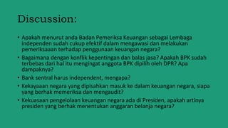 Discussion:
• Apakah menurut anda Badan Pemeriksa Keuangan sebagai Lembaga
independen sudah cukup efektif dalam mengawasi dan melakukan
pemeriksaaan terhadap penggunaan keuangan negara?
• Bagaimana dengan konflik kepentingan dan balas jasa? Apakah BPK sudah
terbebas dari hal itu mengingat anggota BPK dipilih oleh DPR? Apa
dampaknya?
• Bank sentral harus independent, mengapa?
• Kekayaaan negara yang dipisahkan masuk ke dalam keuangan negara, siapa
yang berhak memeriksa dan mengaudit?
• Kekuasaan pengelolaan keuangan negara ada di Presiden, apakah artinya
presiden yang berhak menentukan anggaran belanja negara?
 