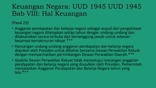 Keuangan Negara: UUD 1945 UUD 1945
Bab VIII: Hal Keuangan
(Pasal 23)
• Anggaran pendapatan dan belanja negara sebagai wujud dari pengelolaan
keuangan negara ditetapkan setiap tahun dengan undang-undang dan
dilaksanakan secara terbuka dan bertanggung jawab untuk sebesar-
besarnya kemakmuran rakyat.***
• Rancangan undang-undang anggaran pendapatan dan belanja negara
diajukan oleh Presiden untuk dibahas bersama Dewan Perwakilan Rakyat
dengan memperhatikan pertimbangan Dewan Perwakilan Daerah.***
• Apabila Dewan Perwakilan Rakyat tidak menyetujui rancangan anggaran
pendapatan dan belanja negara yang diusulkan oleh Presiden, Pemerintah
menjalankan Anggaran Pendapatan dan Belanja Negara tahun yang
lalu.***
 