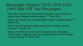 Keuangan Negara: UUD 1945 UUD
1945 Bab VIII: Hal Keuangan
• Pajak dan pungutan lain yang bersifat memaksa untuk keperluan
negara diatur dengan undang-undang.*** (Pasal 23A)
• Macam dan harga mata uang ditetapkan dengan undang-undang.***
(Pasal 23B)
• Hal-hal lain mengenai keuangan negara diatur dengan undang-
undang.*** (Pasal 23C)
• Negara memiliki suatu bank sentral yang susunan, kedudukan,
kewenangan, tanggung jawab, dan independensinya diatur dengan
undang-undang.*** (Pasal 23D)
 