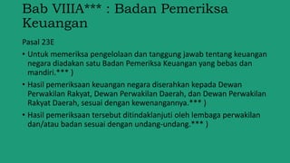 Bab VIIIA*** : Badan Pemeriksa
Keuangan
Pasal 23E
• Untuk memeriksa pengelolaan dan tanggung jawab tentang keuangan
negara diadakan satu Badan Pemeriksa Keuangan yang bebas dan
mandiri.*** )
• Hasil pemeriksaan keuangan negara diserahkan kepada Dewan
Perwakilan Rakyat, Dewan Perwakilan Daerah, dan Dewan Perwakilan
Rakyat Daerah, sesuai dengan kewenangannya.*** )
• Hasil pemeriksaan tersebut ditindaklanjuti oleh lembaga perwakilan
dan/atau badan sesuai dengan undang-undang.*** )
 