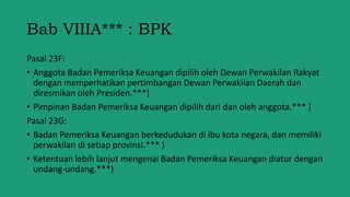 Bab VIIIA*** : BPK
Pasal 23F:
• Anggota Badan Pemeriksa Keuangan dipilih oleh Dewan Perwakilan Rakyat
dengan memperhatikan pertimbangan Dewan Perwakilan Daerah dan
diresmikan oleh Presiden.***)
• Pimpinan Badan Pemeriksa Keuangan dipilih dari dan oleh anggota.*** )
Pasal 23G:
• Badan Pemeriksa Keuangan berkedudukan di ibu kota negara, dan memiliki
perwakilan di setiap provinsi.*** )
• Ketentuan lebih lanjut mengenai Badan Pemeriksa Keuangan diatur dengan
undang-undang.***)
 