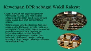 Kewengan DPR sebagai Wakil Rakyat
• Ayat I memuat hak begrooting Dewan
Perwakilan Rakyat. Cara menetapkan
anggaran pendapatan dan belanja adalah
suatu ukuran bagi sifat pemerintahan
negara.
• Dalam negara yang berdasarkan fascisme,
anggaran itu ditetapkan semata-mata oleh
pemerintah. Tetapi dalam negara demokrasi
atau dalam negara yang berdasarkan
kedaulatan rakyat, seperti Republik
Indonesia, anggaran pendapatan dan
belanja itu ditetapkan dengan undang-
undang. Artinya dengan persetujuan Dewan
Perwakilan Rakyat
 