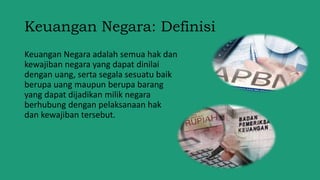Keuangan Negara: Definisi
Keuangan Negara adalah semua hak dan
kewajiban negara yang dapat dinilai
dengan uang, serta segala sesuatu baik
berupa uang maupun berupa barang
yang dapat dijadikan milik negara
berhubung dengan pelaksanaan hak
dan kewajiban tersebut.
 