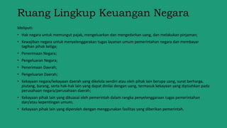 Ruang Lingkup Keuangan Negara
Meliputi:
• Hak negara untuk memungut pajak, mengeluarkan dan mengedarkan uang, dan melakukan pinjaman;
• Kewajiban negara untuk menyelenggarakan tugas layanan umum pemerintahan negara dan membayar
tagihan pihak ketiga;
• Penerimaan Negara;
• Pengeluaran Negara;
• Penerimaan Daerah;
• Pengeluaran Daerah;
• Kekayaan negara/kekayaan daerah yang dikelola sendiri atau oleh pihak lain berupa uang, surat berharga,
piutang, barang, serta hak-hak lain yang dapat dinilai dengan uang, termasuk kekayaan yang dipisahkan pada
perusahaan negara/perusahaan daerah;
• Kekayaan pihak lain yang dikuasai oleh pemerintah dalam rangka penyelenggaraan tugas pemerintahan
dan/atau kepentingan umum;
• Kekayaan pihak lain yang diperoleh dengan menggunakan fasilitas yang diberikan pemerintah.
 