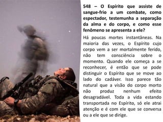 548 – O Espírito que assiste de
sangue-frio a um combate, como
espectador, testemunha a separação
da alma e do corpo, e como esse
fenômeno se apresenta a ele?
Há poucas mortes instantâneas. Na
maioria das vezes, o Espírito cujo
corpo vem a ser mortalmente ferido,
não tem consciência sobre o
momento. Quando ele começa a se
reconhecer, é então que se pode
distinguir o Espírito que se move ao
lado do cadáver. Isso parece tão
natural que a visão do corpo morto
não produz nenhum efeito
desagradável. Toda a vida estando
transportada no Espírito, só ele atrai
atenção e é com ele que se conversa
ou a ele que se dirige.
 