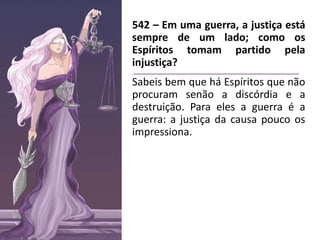 542 – Em uma guerra, a justiça está
sempre de um lado; como os
Espíritos tomam partido pela
injustiça?
Sabeis bem que há Espíritos que não
procuram senão a discórdia e a
destruição. Para eles a guerra é a
guerra: a justiça da causa pouco os
impressiona.
 