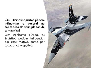543 – Certos Espíritos podem
influenciar o general na
concepção de seus planos de
campanha?
Sem nenhuma dúvida, os
Espíritos podem influenciar
por esse motivo, como por
todas as concepções.
 