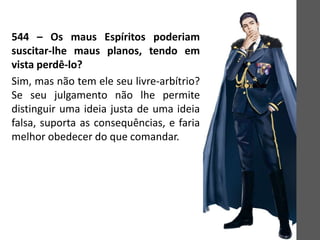 544 – Os maus Espíritos poderiam
suscitar-lhe maus planos, tendo em
vista perdê-lo?
Sim, mas não tem ele seu livre-arbítrio?
Se seu julgamento não lhe permite
distinguir uma ideia justa de uma ideia
falsa, suporta as consequências, e faria
melhor obedecer do que comandar.
 