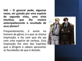 545 – O general pode, algumas
vezes, ser guiado por uma espécie
de segunda vista, uma vista
intuitiva, que lhe mostre
antecipadamente o resultado de
seus planos?
Frequentemente, é assim no
homem de gênio, é o que se chama
inspiração, e faz com que ele aja
com uma espécie de certeza. Essa
inspiração lhe vem dos Espíritos
que o dirigem e sabem aproveitar
as faculdades de que é dotado.
 
