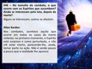 546 – No tumulto do combate, o que
ocorre com os Espíritos que sucumbem?
Ainda se interessam pela luta, depois da
morte?
Alguns se interessam, outros se afastam.
Allan Kardec:
Nos combates, acontece aquilo que
ocorre em todos os casos de morte
violenta: no primeiro momento, o Espírito
está surpreso e como perturbado, e não
crê estar morto, parecendo-lhe, ainda,
tomar parte na ação. Não é senão pouco
a pouco que a realidade lhe aparece.
 