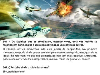 547 – Os Espíritos que se combatiam, estando vivos, uma vez mortos se
reconhecem por inimigos e são ainda obstinados uns contra os outros?
O Espírito, nesses momentos, não está jamais de sangue-frio. No primeiro
momento, ele pode ainda querer seu inimigo e mesmo persegui-lo, mas, quando as
ideias lhe retornam, vê que sua animosidade não tem mais objetivo. Entretanto,
pode ainda conservar-lhe as impressões, mais ou menos segundo seu caráter.
547.a) Percebe ainda o ruído das armas?
Sim, perfeitamente.
 
