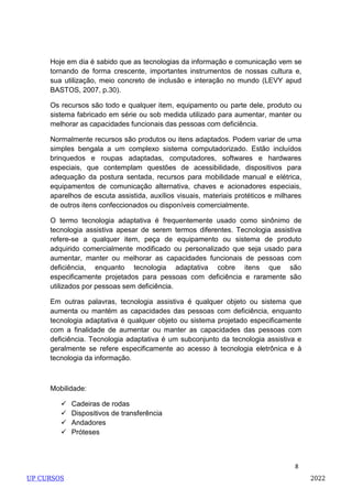 8
Hoje em dia é sabido que as tecnologias da informação e comunicação vem se
tornando de forma crescente, importantes instrumentos de nossas cultura e,
sua utilização, meio concreto de inclusão e interação no mundo (LEVY apud
BASTOS, 2007, p.30).
Os recursos são todo e qualquer item, equipamento ou parte dele, produto ou
sistema fabricado em série ou sob medida utilizado para aumentar, manter ou
melhorar as capacidades funcionais das pessoas com deficiência.
Normalmente recursos são produtos ou itens adaptados. Podem variar de uma
simples bengala a um complexo sistema computadorizado. Estão incluídos
brinquedos e roupas adaptadas, computadores, softwares e hardwares
especiais, que contemplam questões de acessibilidade, dispositivos para
adequação da postura sentada, recursos para mobilidade manual e elétrica,
equipamentos de comunicação alternativa, chaves e acionadores especiais,
aparelhos de escuta assistida, auxílios visuais, materiais protéticos e milhares
de outros itens confeccionados ou disponíveis comercialmente.
O termo tecnologia adaptativa é frequentemente usado como sinônimo de
tecnologia assistiva apesar de serem termos diferentes. Tecnologia assistiva
refere-se a qualquer item, peça de equipamento ou sistema de produto
adquirido comercialmente modificado ou personalizado que seja usado para
aumentar, manter ou melhorar as capacidades funcionais de pessoas com
deficiência, enquanto tecnologia adaptativa cobre itens que são
especificamente projetados para pessoas com deficiência e raramente são
utilizados por pessoas sem deficiência.
Em outras palavras, tecnologia assistiva é qualquer objeto ou sistema que
aumenta ou mantém as capacidades das pessoas com deficiência, enquanto
tecnologia adaptativa é qualquer objeto ou sistema projetado especificamente
com a finalidade de aumentar ou manter as capacidades das pessoas com
deficiência. Tecnologia adaptativa é um subconjunto da tecnologia assistiva e
geralmente se refere especificamente ao acesso à tecnologia eletrônica e à
tecnologia da informação.
Mobilidade:
 Cadeiras de rodas
 Dispositivos de transferência
 Andadores
 Próteses
UP CURSOS 2022
 