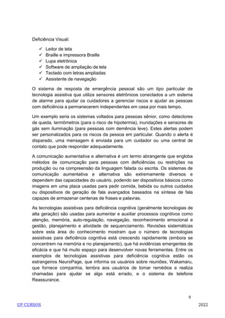 9
Deficiência Visual:
 Leitor de tela
 Braille e impressora Braille
 Lupa eletrônica
 Software de ampliação de tela
 Teclado com letras ampliadas
 Assistente de navegação
O sistema de resposta de emergência pessoal são um tipo particular de
tecnologia assistiva que utiliza sensores eletrônicos conectados a um sistema
de alarme para ajudar os cuidadores a gerenciar riscos e ajudar as pessoas
com deficiência a permanecerem independentes em casa por mais tempo.
Um exemplo seria os sistemas voltados para pessoas sênior, como detectores
de queda, termômetros (para o risco de hipotermia), inundações e sensores de
gás sem iluminação (para pessoas com demência leve). Estes alertas podem
ser personalizados para os riscos da pessoa em particular. Quando o alerta é
disparado, uma mensagem é enviada para um cuidador ou uma central de
contato que pode responder adequadamente.
A comunicação aumentativa e alternativa é um termo abrangente que engloba
métodos de comunicação para pessoas com deficiências ou restrições na
produção ou na compreensão da linguagem falada ou escrita. Os sistemas de
comunicação aumentativa e alternativa são extremamente diversos e
dependem das capacidades do usuário, podendo ser dispositivos básicos como
imagens em uma placa usadas para pedir comida, bebida ou outros cuidados
ou dispositivos de geração de fala avançados baseados na síntese de fala
capazes de armazenar centenas de frases e palavras.
As tecnologias assistivas para deficiência cognitiva (geralmente tecnologias de
alta geração) são usadas para aumentar e auxiliar processos cognitivos como
atenção, memória, auto-regulação, navegação, reconhecimento emocional e
gestão, planejamento e atividade de sequenciamento. Revisões sistemáticas
sobre esta área do conhecimento mostram que o número de tecnologias
assistivas para deficiência cognitiva está crescendo rapidamente (embora se
concentrem na memória e no planejamento), que há evidências emergentes de
eficácia e que há muito espaço para desenvolver novas ferramentas. Entre os
exemplos de tecnologias assistivas para deficiência cognitiva estão os
estrangeiros NeuroPage, que informa os usuários sobre reuniões, Wakamaru,
que fornece companhia, lembra aos usuários de tomar remédios e realiza
chamadas para ajudar se algo está errado, e o sistema de telefone
Reassurance.
UP CURSOS 2022
 