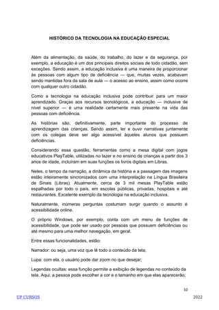 10
HISTÓRICO DA TECNOLOGIA NA EDUCAÇÃO ESPECIAL
Além da alimentação, da saúde, do trabalho, do lazer e da segurança, por
exemplo, a educação é um dos principais direitos sociais de todo cidadão, sem
exceções. Sendo assim, a educação inclusiva é uma maneira de proporcionar
às pessoas com algum tipo de deficiência — que, muitas vezes, acabavam
sendo mantidas fora da sala de aula — o acesso ao ensino, assim como ocorre
com qualquer outro cidadão.
Como a tecnologia na educação inclusiva pode contribuir para um maior
aprendizado. Graças aos recursos tecnológicos, a educação — inclusive de
nível superior — é uma realidade certamente mais presente na vida das
pessoas com deficiência.
As histórias são, definitivamente, parte importante do processo de
aprendizagem das crianças. Sendo assim, ler e ouvir narrativas juntamente
com os colegas deve ser algo acessível àqueles alunos que possuem
deficiências.
Considerando essa questão, ferramentas como a mesa digital com jogos
educativos PlayTable, utilizadas no lazer e no ensino de crianças a partir dos 3
anos de idade, incluíram em suas funções os livros digitais em Libras.
Neles, o tempo da narração, a dinâmica da história e a passagem das imagens
estão inteiramente sincronizados com uma interpretação na Língua Brasileira
de Sinais (Libras). Atualmente, cerca de 3 mil mesas PlayTable estão
espalhadas por todo o país, em escolas públicas, privadas, hospitais e até
restaurantes. Excelente exemplo da tecnologia na educação inclusiva.
Naturalmente, inúmeras perguntas costumam surgir quando o assunto é
acessibilidade online.
O próprio Windows, por exemplo, conta com um menu de funções de
acessibilidade, que pode ser usado por pessoas que possuem deficiências ou
até mesmo para uma melhor navegação, em geral.
Entre essas funcionalidades, estão:
Narrador: ou seja, uma voz que lê todo o conteúdo da tela;
Lupa: com ela, o usuário pode dar zoom no que desejar;
Legendas ocultas: essa função permite a exibição de legendas no conteúdo da
tela. Aqui, a pessoa pode escolher a cor e o tamanho em que elas aparecerão;
UP CURSOS 2022
 