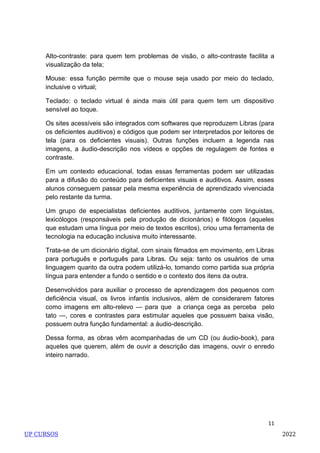 11
Alto-contraste: para quem tem problemas de visão, o alto-contraste facilita a
visualização da tela;
Mouse: essa função permite que o mouse seja usado por meio do teclado,
inclusive o virtual;
Teclado: o teclado virtual é ainda mais útil para quem tem um dispositivo
sensível ao toque.
Os sites acessíveis são integrados com softwares que reproduzem Libras (para
os deficientes auditivos) e códigos que podem ser interpretados por leitores de
tela (para os deficientes visuais). Outras funções incluem a legenda nas
imagens, a áudio-descrição nos vídeos e opções de regulagem de fontes e
contraste.
Em um contexto educacional, todas essas ferramentas podem ser utilizadas
para a difusão do conteúdo para deficientes visuais e auditivos. Assim, esses
alunos conseguem passar pela mesma experiência de aprendizado vivenciada
pelo restante da turma.
Um grupo de especialistas deficientes auditivos, juntamente com linguistas,
lexicólogos (responsáveis pela produção de dicionários) e filólogos (aqueles
que estudam uma língua por meio de textos escritos), criou uma ferramenta de
tecnologia na educação inclusiva muito interessante.
Trata-se de um dicionário digital, com sinais filmados em movimento, em Libras
para português e português para Libras. Ou seja: tanto os usuários de uma
linguagem quanto da outra podem utilizá-lo, tomando como partida sua própria
língua para entender a fundo o sentido e o contexto dos itens da outra.
Desenvolvidos para auxiliar o processo de aprendizagem dos pequenos com
deficiência visual, os livros infantis inclusivos, além de considerarem fatores
como imagens em alto-relevo — para que a criança cega as perceba pelo
tato —, cores e contrastes para estimular aqueles que possuem baixa visão,
possuem outra função fundamental: a áudio-descrição.
Dessa forma, as obras vêm acompanhadas de um CD (ou áudio-book), para
aqueles que querem, além de ouvir a descrição das imagens, ouvir o enredo
inteiro narrado.
UP CURSOS 2022
 
