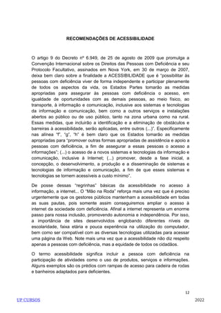 12
RECOMENDAÇÕES DE ACESSIBILIDADE
O artigo 9 do Decreto nº 6.949, de 25 de agosto de 2009 que promulga a
Convenção Internacional sobre os Direitos das Pessoas com Deficiência e seu
Protocolo Facultativo, assinados em Nova York, em 30 de março de 2007,
deixa bem claro sobre a finalidade a ACESSIBILIDADE que é ―possibilitar às
pessoas com deficiência viver de forma independente e participar plenamente
de todos os aspectos da vida, os Estados Partes tomarão as medidas
apropriadas para assegurar às pessoas com deficiência o acesso, em
igualdade de oportunidades com as demais pessoas, ao meio físico, ao
transporte, à informação e comunicação, inclusive aos sistemas e tecnologias
da informação e comunicação, bem como a outros serviços e instalações
abertos ao público ou de uso público, tanto na zona urbana como na rural.
Essas medidas, que incluirão a identificação e a eliminação de obstáculos e
barreiras à acessibilidade, serão aplicadas, entre outros (...)‖. Especificamente
nas alínea ―f‖, ―g‖, ―h‖ é bem claro que os Estados tomarão as medidas
apropriadas para ―promover outras formas apropriadas de assistência e apoio a
pessoas com deficiência, a fim de assegurar a essas pessoas o acesso a
informações‖; (...) o acesso de a novos sistemas e tecnologias da informação e
comunicação, inclusive à Internet; (...) promover, desde a fase inicial, a
concepção, o desenvolvimento, a produção e a disseminação de sistemas e
tecnologias de informação e comunicação, a fim de que esses sistemas e
tecnologias se tornem acessíveis a custo mínimo‖.
De posse dessas ―regrinhas‖ básicas da acessibilidade no acesso à
informação, a internet... O ―Mão na Roda‖ reforça mais uma vez que é preciso
urgentemente que os gestores públicos mantenham a acessibilidade em todas
as suas pautas, pois somente assim conseguiremos ampliar o acesso à
internet da sociedade com deficiência. Afinal a internet representa um enorme
passo para nossa inclusão, promovendo autonomia e independência. Por isso,
a importância de sites desenvolvidos englobando diferentes níveis de
escolaridade, faixa etária e pouca experiência na utilização do computador,
bem como ser compatível com as diversas tecnologias utilizadas para acessar
uma página da Web. Note mais uma vez que a acessibilidade não diz respeito
apenas a pessoas com deficiência, mas a equidade de todos os cidadãos.
O termo acessibilidade significa incluir a pessoa com deficiência na
participação de atividades como o uso de produtos, serviços e informações.
Alguns exemplos são os prédios com rampas de acesso para cadeira de rodas
e banheiros adaptados para deficientes.
UP CURSOS 2022
 