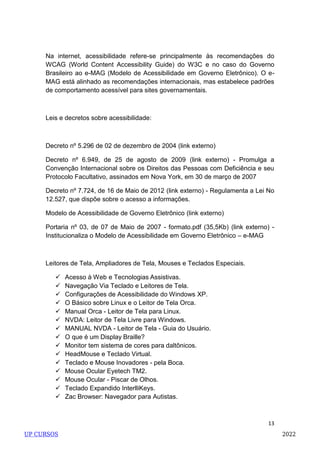 13
Na internet, acessibilidade refere-se principalmente às recomendações do
WCAG (World Content Accessibility Guide) do W3C e no caso do Governo
Brasileiro ao e-MAG (Modelo de Acessibilidade em Governo Eletrônico). O e-
MAG está alinhado as recomendações internacionais, mas estabelece padrões
de comportamento acessível para sites governamentais.
Leis e decretos sobre acessibilidade:
Decreto nº 5.296 de 02 de dezembro de 2004 (link externo)
Decreto nº 6.949, de 25 de agosto de 2009 (link externo) - Promulga a
Convenção Internacional sobre os Direitos das Pessoas com Deficiência e seu
Protocolo Facultativo, assinados em Nova York, em 30 de março de 2007
Decreto nº 7.724, de 16 de Maio de 2012 (link externo) - Regulamenta a Lei No
12.527, que dispõe sobre o acesso a informações.
Modelo de Acessibilidade de Governo Eletrônico (link externo)
Portaria nº 03, de 07 de Maio de 2007 - formato.pdf (35,5Kb) (link externo) -
Institucionaliza o Modelo de Acessibilidade em Governo Eletrônico – e-MAG
Leitores de Tela, Ampliadores de Tela, Mouses e Teclados Especiais.
 Acesso à Web e Tecnologias Assistivas.
 Navegação Via Teclado e Leitores de Tela.
 Configurações de Acessibilidade do Windows XP.
 O Básico sobre Linux e o Leitor de Tela Orca.
 Manual Orca - Leitor de Tela para Linux.
 NVDA: Leitor de Tela Livre para Windows.
 MANUAL NVDA - Leitor de Tela - Guia do Usuário.
 O que é um Display Braille?
 Monitor tem sistema de cores para daltônicos.
 HeadMouse e Teclado Virtual.
 Teclado e Mouse Inovadores - pela Boca.
 Mouse Ocular Eyetech TM2.
 Mouse Ocular - Piscar de Olhos.
 Teclado Expandido InterlliKeys.
 Zac Browser: Navegador para Autistas.
UP CURSOS 2022
 